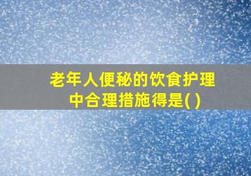 老年人便秘的饮食护理中合理措施得是( )